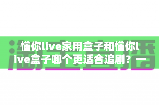 懂你live家用盒子和懂你live盒子哪个更适合追剧?一份看得懂、用得上的追剧盒子选购指南 懂你live家用盒子和懂你live盒子哪个更适合追剧?一份看得懂、用得上的追剧盒子选购指南