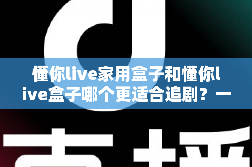 懂你live家用盒子和懂你live盒子哪个更适合追剧？一份看得懂、用得上的追剧盒子选购指南
