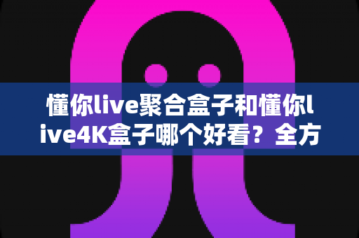懂你live聚合盒子和懂你live4K盒子哪个好看?全方位深度对比评测助你轻松选购 懂你live聚合盒子和懂你live4K盒子哪个好看?全方位深度对比评测助你轻松选购