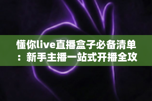 懂你live直播盒子必备清单：新手主播一站式开播全攻略，看完少走三个月弯路