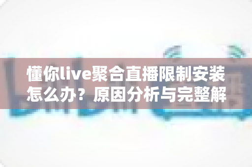 懂你live聚合直播限制安装怎么办？原因分析与完整解决方案全攻略