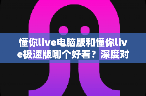 懂你live电脑版和懂你live极速版哪个好看？深度对比解析助你选出最佳观播版本