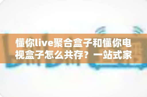 懂你live聚合盒子和懂你电视盒子怎么共存？一站式家庭影音解决方案全解析
