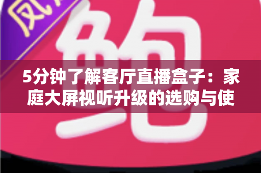 5分钟了解客厅直播盒子：家庭大屏视听升级的选购与使用全指南