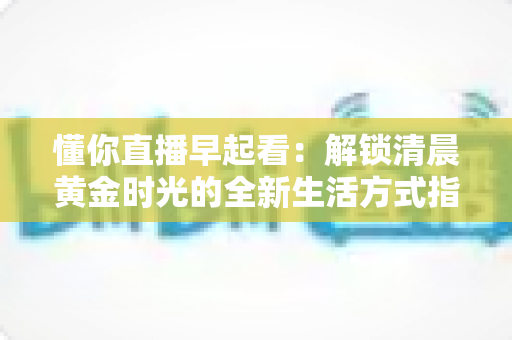 懂你直播早起看:解锁清晨黄金时光的全新生活方式指南 懂你直播早起看:解锁清晨黄金时光的全新生活方式指南