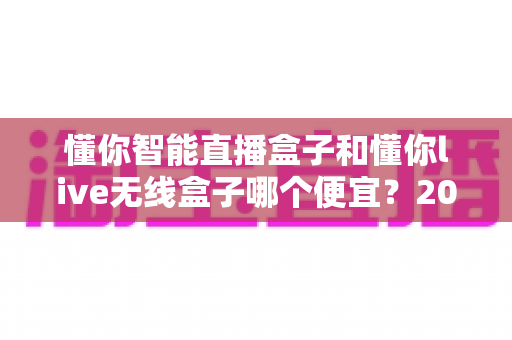 懂你智能直播盒子和懂你live无线盒子哪个便宜?2025年最新价格对比与高性价比选购全攻略 懂你智能直播盒子和懂你live无线盒子哪个便宜?2025年最新价格对比与高性价比选购全攻略