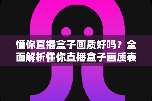 懂你直播盒子画质好吗?全面解析懂你直播盒子画质表现与使用体验 懂你直播盒子画质好吗?全面解析懂你直播盒子画质表现与使用体验