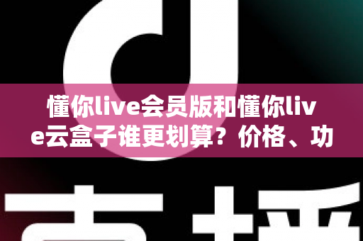懂你live会员版和懂你live云盒子谁更划算？价格、功能与适用人群全维度对比指南
