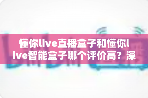 懂你live直播盒子和懂你live智能盒子哪个评价高？深度口碑对比与实用选购指南
