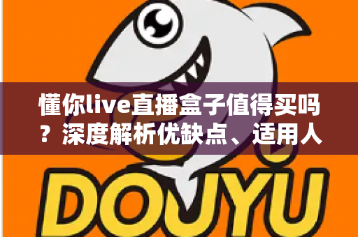 懂你live直播盒子值得买吗？深度解析优缺点、适用人群与购买避坑指南