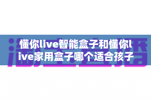 懂你live智能盒子和懂你live家用盒子哪个适合孩子?——家长必读的深度对比与选购指南 懂你live智能盒子和懂你live家用盒子哪个适合孩子?——家长必读的深度对比与选购指南