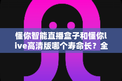 懂你智能直播盒子和懂你live高清版哪个寿命长？全面解析两款直播设备的使用寿命与耐用性对比