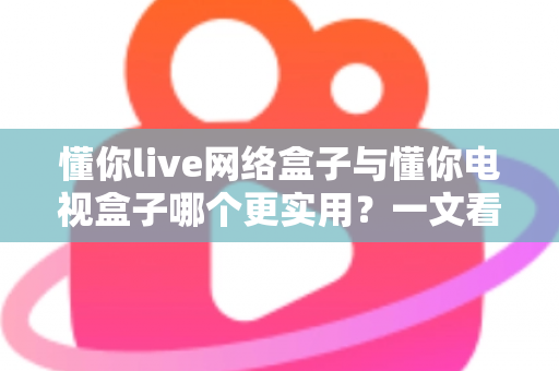 懂你live网络盒子与懂你电视盒子哪个更实用?一文看懂五大差异,选对不选贵 懂你live网络盒子与懂你电视盒子哪个更实用?一文看懂五大差异,选对不选贵