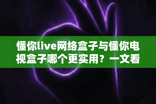 懂你live网络盒子与懂你电视盒子哪个更实用?一文看懂五大差异,选对不选贵 懂你live网络盒子与懂你电视盒子哪个更实用?一文看懂五大差异,选对不选贵