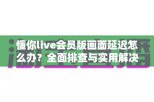 懂你live会员版画面延迟怎么办？全面排查与实用解决指南，助你畅享丝滑直播体验