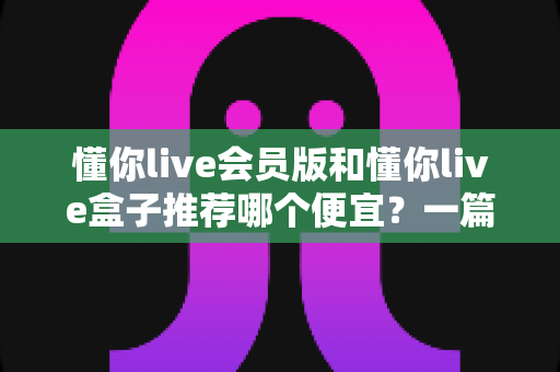 懂你live会员版和懂你live盒子推荐哪个便宜？一篇讲透价格与性价比的省钱选购指南