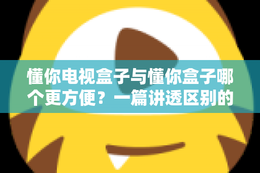 懂你电视盒子与懂你盒子哪个更方便?一篇讲透区别的实用选购指南 懂你电视盒子与懂你盒子哪个更方便?一篇讲透区别的实用选购指南