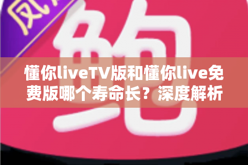 懂你liveTV版和懂你live免费版哪个寿命长?深度解析两大版本的持久度与选择指南 懂你liveTV版和懂你live免费版哪个寿命长?深度解析两大版本的持久度与选择指南