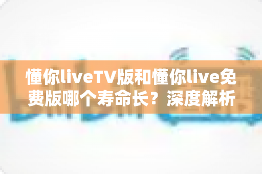 懂你liveTV版和懂你live免费版哪个寿命长?深度解析两大版本的持久度与选择指南 懂你liveTV版和懂你live免费版哪个寿命长?深度解析两大版本的持久度与选择指南