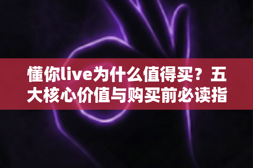 懂你live为什么值得买？五大核心价值与购买前必读指南