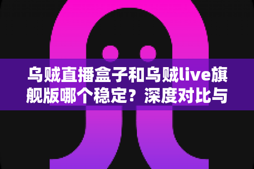 乌贼直播盒子和乌贼live旗舰版哪个稳定？深度对比与选购全指南