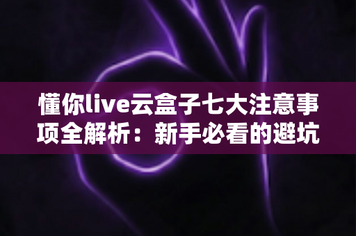 懂你live云盒子七大注意事项全解析：新手必看的避坑指南与稳定开播攻略