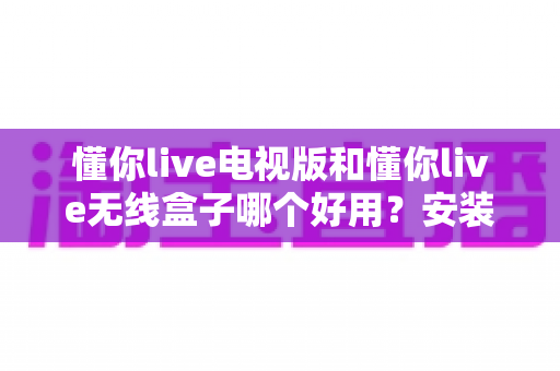 懂你live电视版和懂你live无线盒子哪个好用?安装、画质、稳定性、价格全维度对比评测,帮你一次选对家庭观影方案 懂你live电视版和懂你live无线盒子哪个好用?安装、画质、稳定性、价格全维度对比评测,帮你一次选对家庭观影方案