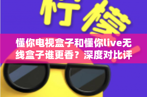 懂你电视盒子和懂你live无线盒子谁更香?深度对比评测帮你选对不选贵 懂你电视盒子和懂你live无线盒子谁更香?深度对比评测帮你选对不选贵