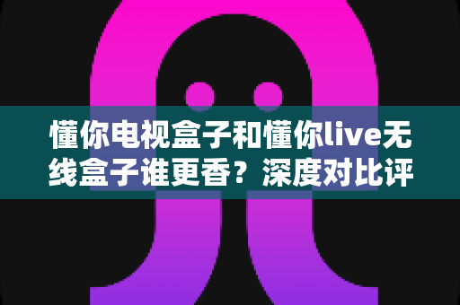 懂你电视盒子和懂你live无线盒子谁更香?深度对比评测帮你选对不选贵 懂你电视盒子和懂你live无线盒子谁更香?深度对比评测帮你选对不选贵