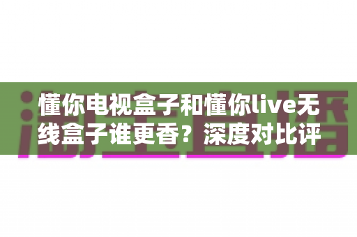 懂你电视盒子和懂你live无线盒子谁更香？深度对比评测帮你选对不选贵