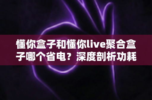 懂你盒子和懂你live聚合盒子哪个省电?深度剖析功耗差异与省电选购全指南 懂你盒子和懂你live聚合盒子哪个省电?深度剖析功耗差异与省电选购全指南