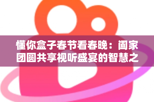 懂你盒子春节看春晚：阖家团圆共享视听盛宴的智慧之选