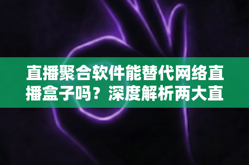 直播聚合软件能替代网络直播盒子吗？深度解析两大直播观看方案的优劣对比与选购指南