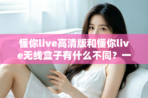 懂你live高清版和懂你live无线盒子有什么不同？一篇讲透两大版本差异的实用选购指南