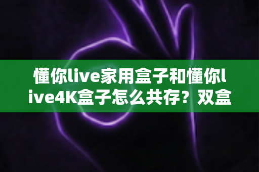 懂你live家用盒子和懂你live4K盒子怎么共存?双盒共用的完整实用指南 懂你live家用盒子和懂你live4K盒子怎么共存?双盒共用的完整实用指南