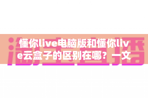 懂你live电脑版和懂你live云盒子的区别在哪？一文看懂核心差异、优劣势与选购指南
