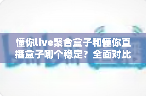 懂你live聚合盒子和懂你直播盒子哪个稳定？全面对比解析，帮你找到更省心的观看选择