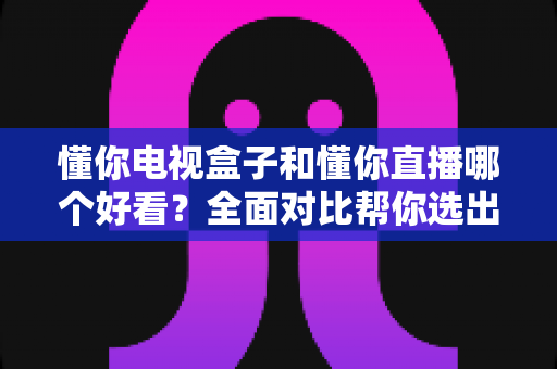 懂你电视盒子和懂你直播哪个好看？全面对比帮你选出最适合的观影方案