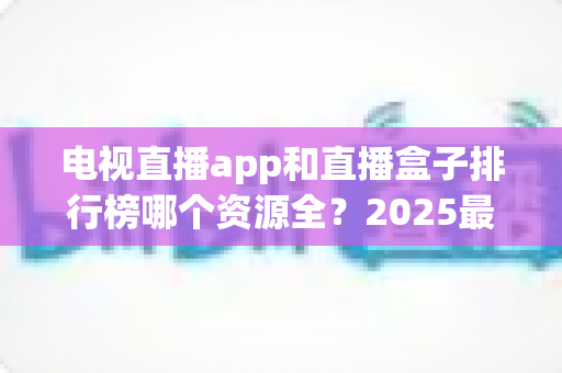 电视直播app和直播盒子排行榜哪个资源全?2025最新深度对比与选购避坑指南 电视直播app和直播盒子排行榜哪个资源全?2025最新深度对比与选购避坑指南