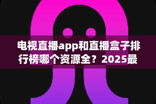 电视直播app和直播盒子排行榜哪个资源全？2025最新深度对比与选购避坑指南