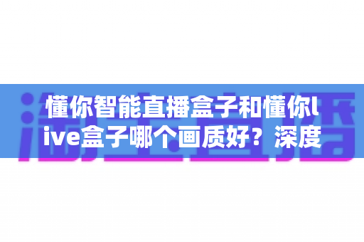 懂你智能直播盒子和懂你live盒子哪个画质好?深度画质对比与选购全攻略 懂你智能直播盒子和懂你live盒子哪个画质好?深度画质对比与选购全攻略