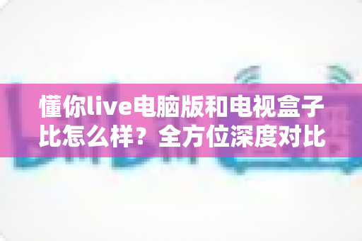 懂你live电脑版和电视盒子比怎么样?全方位深度对比解析,助你选出最适合自己的大屏观影方案 懂你live电脑版和电视盒子比怎么样?全方位深度对比解析,助你选出最适合自己的大屏观影方案