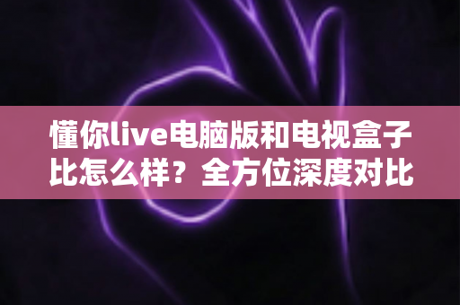 懂你live电脑版和电视盒子比怎么样?全方位深度对比解析,助你选出最适合自己的大屏观影方案 懂你live电脑版和电视盒子比怎么样?全方位深度对比解析,助你选出最适合自己的大屏观影方案