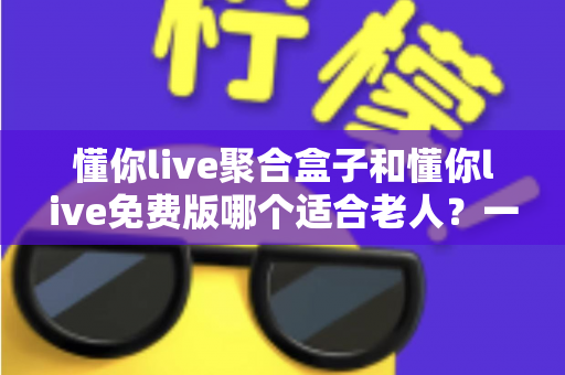 懂你live聚合盒子和懂你live免费版哪个适合老人？一文看懂两大版本差异，帮长辈选对观影方案