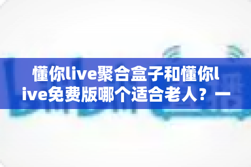 懂你live聚合盒子和懂你live免费版哪个适合老人？一文看懂两大版本差异，帮长辈选对观影方案