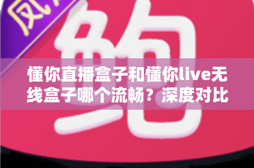 懂你直播盒子和懂你live无线盒子哪个流畅？深度对比帮你选对不卡顿的大屏观影神器