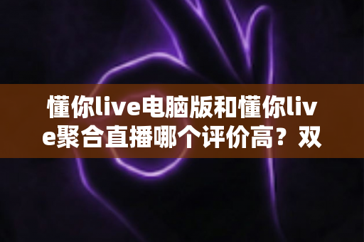 懂你live电脑版和懂你live聚合直播哪个评价高？双版本深度对比评测帮你选对不踩坑