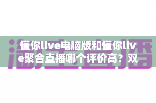 懂你live电脑版和懂你live聚合直播哪个评价高？双版本深度对比评测帮你选对不踩坑