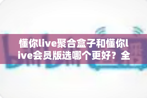 懂你live聚合盒子和懂你live会员版选哪个更好？全面对比帮你找到最适合的选择