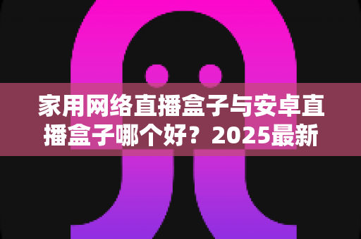 家用网络直播盒子与安卓直播盒子哪个好?2025最新选购指南与深度对比分析 家用网络直播盒子与安卓直播盒子哪个好?2025最新选购指南与深度对比分析